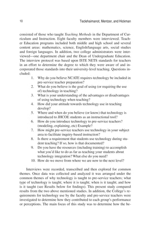 10 Teclehaimanot, Mentzer, and Hickman
consisted of those who taught Teaching Methods in the Department of Cur-
riculum and Instruction. Eight faculty members were interviewed. Teach-
er Education programs included both middle and high school and several
content areas: mathematics, science, English/language arts, social studies
and foreign languages. In addition, two college administrators were inter-
viewed—one department chair and the Dean of Undergraduate Education.
The interview protocol was based upon ISTE NETS standards for teachers
in an effort to determine the degree to which they were aware of and in-
corporated those standards into their university-level teaching. Questions in-
cluded:
1. Why do you believe NCATE requires technology be included in
pre-service teacher preparation?
2. What do you believe is the goal of using (or requiring the use
of) technology in teaching?
3. What is your understanding of the advantages or disadvantages
of using technology when teaching?
4. How did your attitude towards technology use in teaching
develop?
5. Where and when do you believe (or know) that technology is
introduced to JHCOE students as an instructional tool?
6. How do you introduce technology to pre-service teachers?
(modeling, explaining, etc) Example?
7. How might pre-service teachers use technology in your subject
area to facilitate inquiry-based instruction?
8. Is there a requirement that students use technology during stu-
dent teaching? If so, how is that documented?
9. Do you have the resources (including training) to accomplish
what you’d like to do as far as teaching your students about
technology integration? What else do you need?
10. How do we move from where we are now to the next level?
Interviews were recorded, transcribed and then explored for common
themes. Once data was collected and analyzed it was arranged under the
common themes of why technology is taught to pre-service teachers; what
type of technology is taught; where it is taught; when is it taught; and how
is it taught (see Results below for ﬁndings). This present study compared
results from the two above mentioned studies. In addition, the College’s re-
quirements for technology use by the faculty and pre-service teachers were
investigated to determine how they contributed to each group’s performance
or perceptions. The main focus of this study was to determine how the be-
 