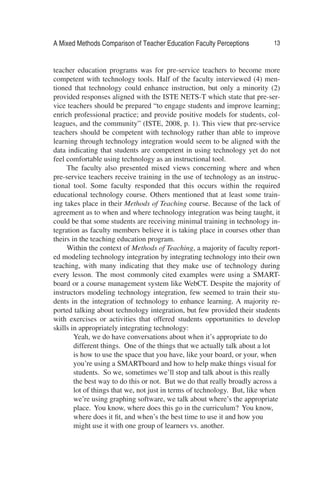A Mixed Methods Comparison of Teacher Education Faculty Perceptions 13
teacher education programs was for pre-service teachers to become more
competent with technology tools. Half of the faculty interviewed (4) men-
tioned that technology could enhance instruction, but only a minority (2)
provided responses aligned with the ISTE NETS-T which state that pre-ser-
vice teachers should be prepared “to engage students and improve learning;
enrich professional practice; and provide positive models for students, col-
leagues, and the community” (ISTE, 2008, p. 1). This view that pre-service
teachers should be competent with technology rather than able to improve
learning through technology integration would seem to be aligned with the
data indicating that students are competent in using technology yet do not
feel comfortable using technology as an instructional tool.
The faculty also presented mixed views concerning where and when
pre-service teachers receive training in the use of technology as an instruc-
tional tool. Some faculty responded that this occurs within the required
educational technology course. Others mentioned that at least some train-
ing takes place in their Methods of Teaching course. Because of the lack of
agreement as to when and where technology integration was being taught, it
could be that some students are receiving minimal training in technology in-
tegration as faculty members believe it is taking place in courses other than
theirs in the teaching education program.
Within the context of Methods of Teaching, a majority of faculty report-
ed modeling technology integration by integrating technology into their own
teaching, with many indicating that they make use of technology during
every lesson. The most commonly cited examples were using a SMART-
board or a course management system like WebCT. Despite the majority of
instructors modeling technology integration, few seemed to train their stu-
dents in the integration of technology to enhance learning. A majority re-
ported talking about technology integration, but few provided their students
with exercises or activities that offered students opportunities to develop
skills in appropriately integrating technology:
Yeah, we do have conversations about when it’s appropriate to do
different things. One of the things that we actually talk about a lot
is how to use the space that you have, like your board, or your, when
you’re using a SMARTboard and how to help make things visual for
students. So we, sometimes we’ll stop and talk about is this really
the best way to do this or not. But we do that really broadly across a
lot of things that we, not just in terms of technology. But, like when
we’re using graphing software, we talk about where’s the appropriate
place. You know, where does this go in the curriculum? You know,
where does it ﬁt, and when’s the best time to use it and how you
might use it with one group of learners vs. another.
 