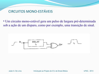 Introdução ao Projeto de CI´s de Sinais MistosJader A. De Lima UFSC, 2013
CIRCUITOS MONO-ESTÁVEIS
• Um circuito mono-estável gera um pulso de largura pré-determinada 
sob a ação de um disparo, como por exemplo, uma transição de sinal. 
 