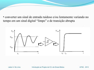Introdução ao Projeto de CI´s de Sinais MistosJader A. De Lima UFSC, 2013
• converter um sinal de entrada ruidoso e/ou lentamente variando no
tempo em um sinal digital “limpo” e de transição abrupta
 