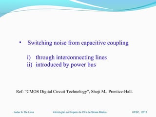Introdução ao Projeto de CI´s de Sinais MistosJader A. De Lima UFSC, 2013
• Switching noise from capacitive coupling
i) through interconnecting lines
ii) introduced by power bus
Ref: “CMOS Digital Circuit Technology”, Shoji M., Prentice-Hall.
 