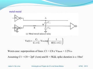 Introdução ao Projeto de CI´s de Sinais MistosJader A. De Lima UFSC, 2013
( ) 





+
−
+
=
10
DD
10
1
B
CCR
1
expV
CC
C
)t(V
Worst-case: superposition of lines: C1 = C0 e VBpeak = 1/2VDD
Assuming C1 + C0 = 2pF (1cm) and R = 5KΩ, spike duration is ≅ 10ns!
metal-metal
 