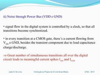 Introdução ao Projeto de CI´s de Sinais MistosJader A. De Lima UFSC, 2013
ii) Noise through Power Bus (VDD e GND)
• signal flow in the digital system is controlled by a clock, so that all
transitions become synchronized.
• in every transition at a CMOS gate, there´s a current flowing from
VDD
e GND, besides the transient component due to load capacitance
charge/discharge.
⇒ Great number of simultaneous transitions all over the digital
circuit leads to meaningful current spikes IDD
and IGND
 