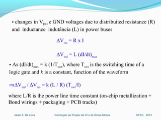 Introdução ao Projeto de CI´s de Sinais MistosJader A. De Lima UFSC, 2013
• changes in VDD
e GND voltages due to distribuited resistance (R)
and inductance indutância (L) in power buses
∆Vres
= R x I
∆Vind
= L (dI/dt)max
• As (dI/dt)max
= k (1/Tswt
), where Tswt
is the switching time of a
logic gate and k is a constant, function of the waveform
⇒∆Vind
/ ∆Vres
= k (L / R) (Tswt
/I)
where L/R is the power line time constant (on-chip metallization +
Bond wirings + packaging + PCB tracks)
 