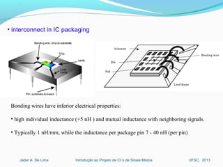 Introdução ao Projeto de CI´s de Sinais MistosJader A. De Lima UFSC, 2013
• interconnect in IC packaging
Bonding wires have inferior electrical properties:
• high individual inductance (+5 nH ) and mutual inductance with neighboring signals.
• Typically 1 nH/mm, while the inductance per package pin 7 - 40 nH (per pin)
 