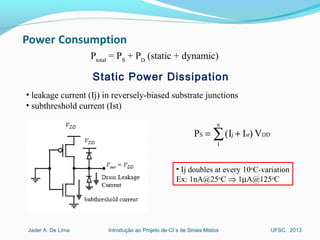 Introdução ao Projeto de CI´s de Sinais MistosJader A. De Lima UFSC, 2013
• leakage current (Ij) in reversely-biased substrate junctions
• subthreshold current (Ist)
Static Power Dissipation
Ptotal
= PS
+ PD
(static + dynamic)
• Ij doubles at every 10o
C-variation
Ex: 1nA@25o
C ⇒ 1µA@125o
C
DDst
n
1
jS V)II(P += ∑
 