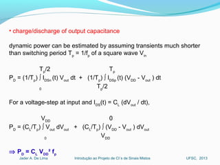 Introdução ao Projeto de CI´s de Sinais MistosJader A. De Lima UFSC, 2013
• charge/discharge of output capacitance
dynamic power can be estimated by assuming transients much shorter
than switching period Tp
= 1/fp
of a square wave Vin
Tp
/2 Tp
PD
= (1/Tp
) ∫ IDSn
(t) Vout
dt + (1/Tp
) ∫ IDSp
(t) (VDD
- Vout
) dt
0
Tp
/2
For a voltage-step at input and IDS
(t) = CL
(dVout
/ dt),
VDD
0
PD
= (CL
/Tp
) ∫ Vout
dVout
+ (CL
/Tp
) ∫ (VDD
- Vout
) dVout
0
VDD
⇒ PD
= CL
VDD
² fp
 