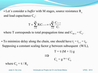 Introdução ao Projeto de CI´s de Sinais MistosJader A. De Lima UFSC, 2013
• Let´s consider a buffer with M stages, source resistance Ro
and load capacitance CL
:
∑∑ =
+
=
+ τ==
M
0i i
1i
M
0i
1ii
C
C
CRT
where T corresponds to total propagation time and CM+1
= CL
.
• To minimize delay along the chain, one should have ti
= ti+1
= t0
.
Supposing a constant scaling factor g between subsequent (W/L),
T = τ (M + 1) g
CL
= g M+1
C0
⇒
where C0
= τ / R0
 