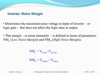 Introdução ao Projeto de CI´s de Sinais MistosJader A. De Lima UFSC, 2013
• Determines the maximum noise voltage at input of inverter – or
logic gate - that does not affect the logic state at output.
• This margin – or noise immunity – is defined in terms of parameters
NML
(Low Noise-Margin) and NMH
(High Noise-Margin).
NML
= VILmax
-VOLmax
NMH
= VOHmin
- VIHmin
 