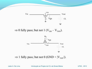 Introdução ao Projeto de CI´s de Sinais MistosJader A. De Lima UFSC, 2013
Vin Vout
VSS
Φ
CL+
-
Vgs
⇒ 0 fully pass; but not 1 (VDD – VTHN).
Vin Vout
VDD
Φ
CL
-
+ Vgs
n
⇒ 1 fully pass; but not 0 (GND + |VTHP |).
 