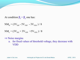 Introdução ao Projeto de CI´s de Sinais MistosJader A. De Lima UFSC, 2013
At condition βn
= βp
one has:
NMH
= (3VDD
- 5VTHP
- 3VTHN
) / 8
NML
= (3VDD
+ 3VTHP
+5VTHN
) / 8
⇒ Noise margins
a. for fixed values of threshold voltage, they decrease with
VDD
 