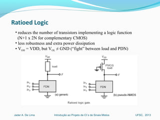Introdução ao Projeto de CI´s de Sinais MistosJader A. De Lima UFSC, 2013
• reduces the number of transistors implementing a logic function
(N+1 x 2N for complementary CMOS)
• less robustness and extra power dissipation
• VOH = VDD, but VOL ≠ GND (“fight” between load and PDN)
 