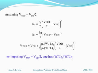 Introdução ao Projeto de CI´s de Sinais MistosJader A. De Lima UFSC, 2013
Assuming VTRIP
= VDD
/2
2
THP
p
2D V
2
VDD
2
I 





−
β
=
( )2
THNIPTR1D VV
2
n
I −
β
=






−+= THP
1n
2p
THNIPTR V
2
VDD
)L/W(µ
)L/W(µ
VV
⇒ imposing VTRIP = VDD
/2, one has (W/L)2
/(W/L)1
.
 