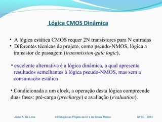 Introdução ao Projeto de CI´s de Sinais MistosJader A. De Lima UFSC, 2013
Lógica CMOS Dinâmica
• A lógica estática CMOS requer 2N transistores para N entradas
• Diferentes técnicas de projeto, como pseudo-NMOS, lógica a
transistor de passagem (transmission-gate logic),
• excelente alternativa é a lógica dinâmica, a qual apresenta
resultados semelhantes à lógica pseudo-NMOS, mas sem a
consumação estática
• Condicionada a um clock, a operação desta lógica compreende
duas fases: pré-carga (precharge) e avaliação (evaluation).
 