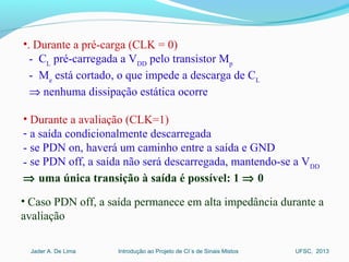 Introdução ao Projeto de CI´s de Sinais MistosJader A. De Lima UFSC, 2013
•. Durante a pré-carga (CLK = 0)
- CL
pré-carregada a VDD
pelo transistor Mp
- Me
está cortado, o que impede a descarga de CL
⇒ nenhuma dissipação estática ocorre
• Durante a avaliação (CLK=1)
- a saída condicionalmente descarregada
- se PDN on, haverá um caminho entre a saída e GND
- se PDN off, a saída não será descarregada, mantendo-se a VDD
⇒ uma única transição à saída é possível: 1 ⇒ 0
• Caso PDN off, a saída permanece em alta impedância durante a
avaliação
 
