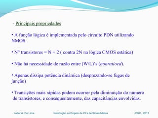 Introdução ao Projeto de CI´s de Sinais MistosJader A. De Lima UFSC, 2013
 
 - Principais propriedades
• A função lógica é implementada pelo circuito PDN utilizando 
NMOS.
• N° transistores = N + 2 ( contra 2N na lógica CMOS estática)
• Não há necessidade de razão entre (W/L)’s (nonratioed). 
• Apenas dissipa potência dinâmica (desprezando-se fugas de 
junção)
• Transições mais rápidas podem ocorrer pela diminuição do número 
 de transistores, e consequentemente, das capacitâncias envolvidas.
 