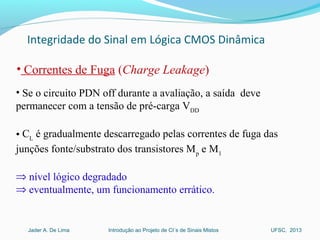 Introdução ao Projeto de CI´s de Sinais MistosJader A. De Lima UFSC, 2013
Integridade do Sinal em Lógica CMOS Dinâmica
• Correntes de Fuga (Charge Leakage) 
• Se o circuito PDN off durante a avaliação, a saída  deve 
permanecer com a tensão de pré-carga VDD
 
• CL
 é gradualmente descarregado pelas correntes de fuga das 
junções fonte/substrato dos transistores Mp
 e M1
⇒ nível lógico degradado
⇒ eventualmente, um funcionamento errático. 
 