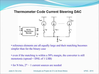 • reference elements are all equally large and their matching becomes 
simpler than for the binary case 
• even if the matching is within a 50% margin, the converter is still 
monotonic (spread < DNL of 1 LSB) 
• for N bits, 2N − 1 current sources are needed 
Introdução ao Jader A. De Lima Projeto de CI´s de Sinais Mistos UFSC, 2014 
 