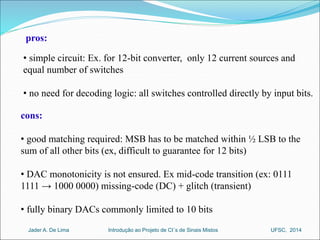 pros: 
• simple circuit: Ex. for 12-bit converter, only 12 current sources and 
equal number of switches 
• no need for decoding logic: all switches controlled directly by input bits. 
cons: 
• good matching required: MSB has to be matched within ½ LSB to the 
sum of all other bits (ex, difficult to guarantee for 12 bits) 
• DAC monotonicity is not ensured. Ex mid-code transition (ex: 0111 
1111 → 1000 0000) missing-code (DC) + glitch (transient) 
• fully binary DACs commonly limited to 10 bits 
Introdução ao Jader A. De Lima Projeto de CI´s de Sinais Mistos UFSC, 2014 
 