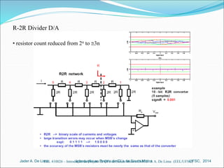R-2R Divider D/A 
• resistor count reduced from 2n to 3n 
Introdução ao Jader A. De Lima Projeto de CI´s de Sinais Mistos UFSC, 2014 
EEL 410026 – Introdução ao Projeto de CI´s de Sinais Mistos CMOS J. A. De Lima (EEL/UFSC) 
 
