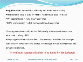 • segmentation: combination of binary and thermometer coding 
• thermometer code is used for MSBs, while binary code for LSBs 
• 0% segmentation = fully binary converter 
•100% segmentation = a full thermometer code converter 
• low segmentation  circuit simplicity (only a few current sources and 
switches), but larger DNL 
• large segmentation  lower DNL, but increased problems due to output 
conductance, capacitance and charge feedthrough, as well as larger area and 
power consumption. 
 optimum segmentation has to be found by the designer! 
Introdução ao Jader A. De Lima Projeto de CI´s de Sinais Mistos UFSC, 2014 
 