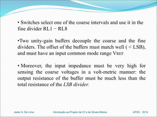• Switches select one of the coarse intervals and use it in the 
fine divider RL1 − RL8 
•Two unity-gain buffers decouple the coarse and the fine 
dividers. The offset of the buffers must match well ( < LSB), 
and must have an input common mode range VREF 
• Moreover, the input impedance must be very high for 
sensing the coarse voltages in a volt-metric manner: the 
output resistance of the buffer must be much less than the 
total resistance of the LSB divider. 
Introdução ao Jader A. De Lima Projeto de CI´s de Sinais Mistos UFSC, 2014 
 