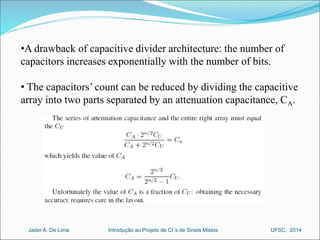 •A drawback of capacitive divider architecture: the number of 
capacitors increases exponentially with the number of bits. 
• The capacitors’ count can be reduced by dividing the capacitive 
array into two parts separated by an attenuation capacitance, CA. 
Introdução ao Jader A. De Lima Projeto de CI´s de Sinais Mistos UFSC, 2014 
 