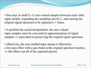 • first step: to stuff (L-1) zero-valued samples between each valid 
input sample, expanding the sampling rate by L, and causing the 
original signal spectrum to be repeated L-1 times. 
• to perform the actual interpolation, the zero-valued 
input samples must be converted to approximations of signal 
samples  equivalent to preserving the original signal spectrum. 
• effectively, the zero-stuffed input stream is filtered by 
a low-pass filter with a pass band at the original spectrum location. 
 this filters out all of the repeated spectra. 
Introdução ao Jader A. De Lima Projeto de CI´s de Sinais Mistos UFSC, 2014 
 