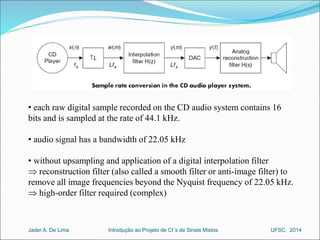 • each raw digital sample recorded on the CD audio system contains 16 
bits and is sampled at the rate of 44.1 kHz. 
• audio signal has a bandwidth of 22.05 kHz 
• without upsampling and application of a digital interpolation filter 
 reconstruction filter (also called a smooth filter or anti-image filter) to 
remove all image frequencies beyond the Nyquist frequency of 22.05 kHz. 
 high-order filter required (complex) 
Introdução ao Jader A. De Lima Projeto de CI´s de Sinais Mistos UFSC, 2014 
 