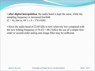 • after digital interpolation, the audio band is kept the same, while the 
sampling frequency is increased fourfold 
(L = 4), that is, 44.1 x 4 = 176.4 kHz 
• Since the audio band of 22.05 kHz is now relatively low compared with 
the new folding frequency (176.4/2 = 88.2 kHz), the use of a simple first-order 
or second-order analog anti-image filter may be sufficient. 
Introdução ao Jader A. De Lima Projeto de CI´s de Sinais Mistos UFSC, 2014 
 