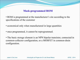 Mask-programmed ROM 
• ROM is programmed at the manufacturer’s site according to the 
specifications of the customer 
• economical only when manufactured in large quantities 
• once programmed, it cannot be reprogrammed. 
• The basic storage element is an NPN bipolar transistor, connected in 
common-collector configuration, or a MOSFET in common-drain 
configuration. 
Introdução ao Jader A. De Lima Projeto de CI´s de Sinais Mistos UFSC, 2014 
 