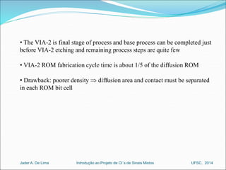 • The VIA-2 is final stage of process and base process can be completed just 
before VIA-2 etching and remaining process steps are quite few 
• VIA-2 ROM fabrication cycle time is about 1/5 of the diffusion ROM 
• Drawback: poorer density  diffusion area and contact must be separated 
in each ROM bit cell 
Introdução ao Jader A. De Lima Projeto de CI´s de Sinais Mistos UFSC, 2014 
 