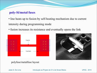 poly-Si/metal fuses 
• line heats up to fusion by self-heating mechanism due to current 
intensity during programming mode 
• fusion increases its resistance and eventually opens the link 
polyfuse/metalfuse layout 
Introdução ao Jader A. De Lima Projeto de CI´s de Sinais Mistos UFSC, 2014 
 