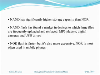 • NAND has significantly higher storage capacity than NOR 
• NAND flash has found a market in devices to which large files 
are frequently uploaded and replaced: MP3 players, digital 
cameras and USB drives 
• NOR flash is faster, but it's also more expensive. NOR is most 
often used in mobile phones 
Introdução ao Jader A. De Lima Projeto de CI´s de Sinais Mistos UFSC, 2014 
 