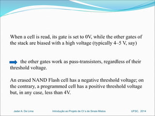 When a cell is read, its gate is set to 0V, while the other gates of 
the stack are biased with a high voltage (typically 4–5 V, say) 
the other gates work as pass-transistors, regardless of their 
threshold voltage. 
An erased NAND Flash cell has a negative threshold voltage; on 
the contrary, a programmed cell has a positive threshold voltage 
but, in any case, less than 4V. 
Introdução ao Jader A. De Lima Projeto de CI´s de Sinais Mistos UFSC, 2014 
 