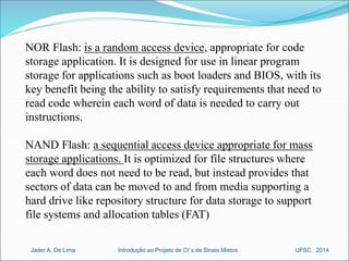 NOR Flash: is a random access device, appropriate for code 
storage application. It is designed for use in linear program 
storage for applications such as boot loaders and BIOS, with its 
key benefit being the ability to satisfy requirements that need to 
read code wherein each word of data is needed to carry out 
instructions. 
NAND Flash: a sequential access device appropriate for mass 
storage applications. It is optimized for file structures where 
each word does not need to be read, but instead provides that 
sectors of data can be moved to and from media supporting a 
hard drive like repository structure for data storage to support 
file systems and allocation tables (FAT) 
Introdução ao Jader A. De Lima Projeto de CI´s de Sinais Mistos UFSC, 2014 
 