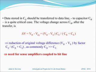 • Data stored in CS should be transferred to data line, - to capacitor CB 
– is a quite critical case. The voltage change across CB, after the 
transfer, is 
DV = VB - Veq = (VB - VS ) CS / ( CB + CS ) 
 reduction of original voltage difference (VB - VS ) by factor 
CS / (CB + CS) , as commonly CB >> CS 
 need for sense amplifiers coupled to bit line 
Introdução ao Jader A. De Lima Projeto de CI´s de Sinais Mistos UFSC, 2014 
 