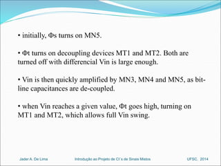 • initially, Fs turns on MN5. 
• Ft turns on decoupling devices MT1 and MT2. Both are 
turned off with differencial Vin is large enough. 
• Vin is then quickly amplified by MN3, MN4 and MN5, as bit-line 
capacitances are de-coupled. 
• when Vin reaches a given value, Ft goes high, turning on 
MT1 and MT2, which allows full Vin swing. 
Introdução ao Jader A. De Lima Projeto de CI´s de Sinais Mistos UFSC, 2014 
 