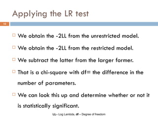 Applying the LR test We obtain the -2LL from the unrestricted model.  We obtain the -2LL from the restricted model. We subtract the latter from the larger former. That is a chi-square with df= the difference in the number of parameters. We can look this up and determine whether or not it is statistically significant. LL – Log Lambda,  df  – Degree of freedom 