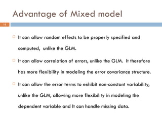 Advantage of Mixed model It can allow random effects to be properly specified and computed,  unlike the GLM. It can allow correlation of errors, unlike the GLM.  It therefore has more flexibility in modeling the error covariance structure. It can allow the error terms to exhibit non-constant variability, unlike the GLM, allowing more flexibility in modeling the dependent variable and It can handle missing data. 