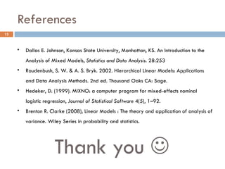 References Thank you   Dallas E. Johnson, Kansas State University, Manhattan, KS. An Introduction to the Analysis of Mixed Models,  Statistics and Data Analysis.  28:253 Raudenbush, S. W. & A. S. Bryk. 2002. Hierarchical Linear Models: Applications and Data Analysis Methods. 2nd ed. Thousand Oaks CA: Sage. Hedeker, D. (1999). MIXNO: a computer program for mixed-effects nominal logistic regression,  Journal of Statistical Software  4(5), 1–92. Brenton R. Clarke (2008), Linear Models : The theory and application of analysis of variance. Wiley Series in probability and statistics. 