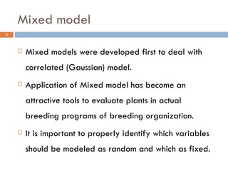 Mixed model Mixed models were developed first to deal with correlated (Gaussian) model. Application of Mixed model has become an attractive tools to evaluate plants in actual breeding programs of breeding organization. It is important to properly identify which variables should be modeled as random and which as fixed. 
