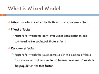 What is Mixed Model Mixed models contain both fixed and random effect. Fixed effects: Factors for which the only level under consideration are continued in the coding of those effects. Random effects: Factors for which the level contained in the coding of those factors are a random sample of the total number of levels in the population for that factor. 