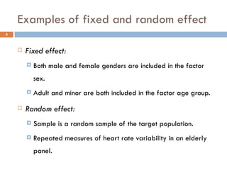 Examples of fixed and random effect Fixed effect: Both male and female genders are included in the factor sex. Adult and minor are both included in the factor age group. Random effect: Sample is a random sample of the target population. Repeated measures of heart rate variability in an elderly panel. 