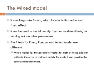 The Mixed model It uses long data format, which include both random and fixed effect. It can be used to model merely fixed or random effects, by zeroing out the other parameters. The F tests for Fixed, Random and Mixed model are different. Mixed model has the parameter vector for both of these and can estimate the error covariance matrix for each, it can provide the correct standard errors. 