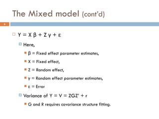 The Mixed model  (cont’d) Y = X  β  + Z  γ  +  ε Here, β = Fixed effect parameter estimates, X = Fixed effect, Z = Random effect, γ  = Random effect parameter estimates, ε  = Error Variance of Y = V = ZGZ’ + r G and R requires covariance structure fitting.  