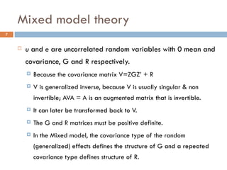 Mixed model theory u  and  e  are uncorrelated random variables with 0 mean and covariance, G and R respectively. Because the covariance matrix V=ZGZ’ + R V is generalized inverse, because V is usually singular & non invertible; AVA = A is an augmented matrix that is invertible. It can later be transformed back to V. The G and R matrices must be positive definite. In the Mixed model, the covariance type of the random (generalized) effects defines the structure of G and a repeated covariance type defines structure of R. 