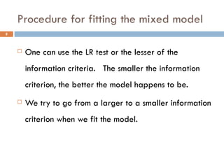 Procedure for fitting the mixed model One can use the LR test or the lesser of the information criteria.  The smaller the information criterion, the better the model happens to be. We try to go from a larger to a smaller information criterion when we fit the model. 