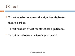 LR Test To test whether one model is significantly better than the other. To test random effect for statistical significance. To test covariance structure improvement. LR Test  – Likelihood ratio 