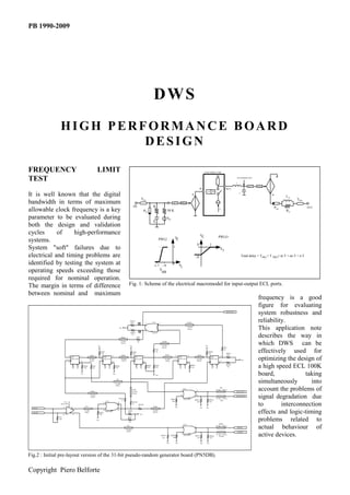 PB 1990-2009




                                                                                                                                                                     DWS
               HIGH PERFORMANCE BOARD
                        DESIGN

FREQUENCY                                                            LIMIT                                                                                                                                                                             LOGIC/TIMING CORE



TEST                                                                                                                                                                                                                                                                                             OUT SHAPING NET

                                                                                                                                                                                                                                                                                                 L
                                                                                                                                                                                                                                                                                                               no T   PWLO
                                                                                                                                                                                                                                                 IN                                  OUT
                                                                                                                                                                                                                                                              nT TH
It is well known that the digital                                                                                                                                                                                                  +
                                                                                                                                                                                                                                                                                                     C
                                                                                                                                                                                                                                                                                                                               +          LO
                                                                                                                                                  TPKI                                                                                                                                                                                           TPKO
bandwidth in terms of maximum                                                                                                                                                                       ni T        PWLI
                                                                                                                                    IN                               R                                                                                                                                                             P RO                   OUT
allowable clock frequency is a key                                                                                                                   PRI                                     50 K                                                                             I
                                                                                                                                                                                                                                                                                                                                          RO

parameter to be evaluated during                                                                                                                                                            VRI
                                                                                                                                                                     C
both the design and validation
cycles      of    high-performance                                                                                                                                                                                                               VC
                                                                                                                                                                                                        V                                                                    PWLO
systems.                                                                                                                                                                        PWLI                     C
                                                                                                                                                                                                                                            0                     1
System "soft" failures due to                                                                                                                                                                       1
                                                                                                                                                                                                                                                                               VI

electrical and timing problems are                                                                                                                                                                                                      -.8                                                              Total delay = T PKI + T PKO+ ni T + no T + n T

identified by testing the system at                                                                                                                                  -1.7 -.9
                                                                                                                                                                                                    0
                                                                                                                                                                                                              VI
operating speeds exceeding those                                                                                                                                         V
                                                                                                                                                                          BB
required for nominal operation.
The margin in terms of difference                                                                                      Fig. 1: Scheme of the electrical macromodel for input-output ECL ports.
between nominal and maximum
                                                                                                                                                                                                                                                                                                                      frequency is a good
                                                                                                                                                                                                                                                                                                                      figure for evaluating
                                                                                                                                                                                                                                                                                      DATA OUT
                                                                                                                                                                                                                                                                                                                      system robustness and
                                                                                                                          RPD13
                                                                                                                           430            40             2
                                                                                                                                                                    U5A
                                                                                                                                                                                4                                          TXOR2
                                                                                                                                                                                                                                                                                                                      reliability.
                                                                                                         Vee

                                                                                                                                           30            3                      5
                                                                                                                                                                                                                           75 ohm
                                                                                                                                                                                                                            300 ps                                                                                    This application note
                                                                                                                          RPD14                                     100107

                                                                                                           TDAT
                                                                                                                           430
                                                                                                                                         RS3                                                                                                                                                                          describes the way in
                                                                      Vee
                                                                                                           75 ohm
                                                                                                           300 ps
                                                                                                                          Vee
                                                                                                                                         68                                         TXOR1

                                                                                                                                                                                    75 ohm
                                                                                                                                                                                    300 ps
                                                                                                                                                                                                                                                        Vee
                                                                                                                                                                                                                                                                                    RS2
                                                                                                                                                                                                                                                                                                                      which DWS can be
                                                                            RPD3
                                                                            430
                                                                                                                                RPD5
                                                                                                                                430
                                                                                                                                                                          RS1
                                                                                                                                                                          68

                                                                                                                                                                                        TINT3                                                TINT4
                                                                                                                                                                                                                                                              RPD10
                                                                                                                                                                                                                                                              430
                                                                                                                                                                                                                                                                                    68

                                                                                                                                                                                                                                                                                      RPD11
                                                                                                                                                                                                                                                                                       430
                                                                                                                                                                                                                                                                                                                      effectively used for
                          6                7                TINT1                          11              TINT2                                     7                                                  24                 11                                                 11


                          5
                              U2C
                              100131FP
                                               8
                                                          75 ohm
                                                          100 ps
                                                                            1
                                                                              U2B
                                                                           24 100131FP
                                                                                             12
                                                                                                           75 ohm
                                                                                                           200 ps
                                                                                                                                5
                                                                                                                                  U3C
                                                                                                                                6 100131FP
                                                                                                                                                     8
                                                                                                                                                                                       75 ohm
                                                                                                                                                                                       100 ps
                                                                                                                                                                                                          1
                                                                                                                                                                                                              U3B
                                                                                                                                                                                                              100131FP
                                                                                                                                                                                                                            12
                                                                                                                                                                                                                                            75 ohm
                                                                                                                                                                                                                                            200 ps
                                                                                                                                                                                                                                                             U4B
                                                                                                                                                                                                                                                          24 100131FP
                                                                                                                                                                                                                                                                               12
                                                                                                                                                                                                                                                                                                         Vee          optimizing the design of
                                                                                                                                                                                                                                                              1

                                   4   3           RPD4
                                                   330
                                                               RS4
                                                               68
                                                                                     2
                                                                                                   RPD6
                                                                                                   330
                                                                                                                                     4        3              RPD8
                                                                                                                                                             430
                                                                                                                                                                       RPD7
                                                                                                                                                                       430
                                                                                                                                                                                                                                 RPD9
                                                                                                                                                                                                                                 330                                  2
                                                                                                                                                                                                                                                                                      RPD12
                                                                                                                                                                                                                                                                                       330                            a high speed ECL 100K
                                           Vee                                               Vee
                                                                                                                                                                          Vee                                                                                                                                         board,             taking
                                                                                                    TD

                                                                                                  75 ohm
                                                                                                  300 ps
                                                                                                                                                                                                                                                                                                                      simultaneously       into
                                                            TCK1
                                                                                                                             TCK2
                                                                                                                             75 ohm
                                                                                                                                                                                                                17
                                                                                                                                                                                                                     U6A
                                                                                                                                                                                                                                            15
                                                                                                                                                                                                                                                                               TD1
                                                                                                                                                                                                                                                                          75 ohm 100 ps
                                                                                                                                                                                                                                                                                                 DATA OUT
                                                                                                                                                                                                                                                                                                                      account the problems of
                                                                                                                             200 ps
                                                            75 ohm
                                                            200 ps
                                                                                                       RSCK1
                                                                                                          47
                                                                                                                                                                                                  RPD21
                                                                                                                                                                                                                18

                                                                                                                                                                                                                     100102FP          RPD15
                                                                                                                                                                                                                                            16

                                                                                                                                                                                                                                                              RPD16
                                                                                                                                                                                                                                                                          75 ohm 100 ps
                                                                                                                                                                                                                                                                                TD2
                                                                                                                                                                                                                                                                                                 DATA OUT*
                                                                                                                                                                                                                                                                                                                      signal degradation due
                                                                                     U1A                                                                                                           10K                                   330                  330
                                                                                                                                RSCK2
                                                                                                                                                                                                                                                                                                                      to        interconnection
                  U7A                                                                                15
                                                                                17
               100114FP                                                                                                         47    RSCK3
                                                    TC1                                                                               47                             TCK3                               Vee
                    17        16                                                                                                                                                                                                                 Vee    Vee
  CK IN

  CK IN*
                    18         15
                                                   75 ohm
                                                   100ps                   RPD9
                                                                           330
                                                                               18
                                                                                  100102FP
                                                                                                     16               RPD2
                                                                                                                      330
                                                                                                                                               Vee
                                                                                                                                                                    75 ohm
                                                                                                                                                                    200 ps
                                                                                                                                                                                                                                                                                                                      effects and logic-timing
              RT1
              100
                                                                     Vee
                                                                                                                      RPD1

                                                                                                                      330
                                                                                                                                                                                                                                                                                                                      problems related to
                                                                                                                                                                                                                     U1D                                                      TCK01
                                                                                                                    TC2

                                                                                                                    75 ohm
                                                                                                                    100 ps
                                                                                                                                                                                                                 1                      7                                 75 ohm 100 ps
                                                                                                                                                                                                                                                                                                 CKOUT                actual behaviour of
                                                                                                                                                                                                                                                                                                 CKOUT*

                                                                                                                                                                                    RPD19
                                                                                                                                                                                     330
                                                                                                                                                                                                  RPD20
                                                                                                                                                                                                    10K
                                                                                                                                                                                                                 2
                                                                                                                                                                                                                     100102FP
                                                                                                                                                                                                                                        8
                                                                                                                                                                                                                                        RPD17
                                                                                                                                                                                                                                          330
                                                                                                                                                                                                                                                                  RPD18
                                                                                                                                                                                                                                                                  330
                                                                                                                                                                                                                                                                          75 ohm 100 ps
                                                                                                                                                                                                                                                                              TCK02                                   active devices.
                                                                                                                                                                                            Vee         Vee                                      Vee     Vee




Fig.2 : Initial pre-layout version of the 31-bit pseudo-random generator board (PN5DB).

Copyright Piero Belforte
 